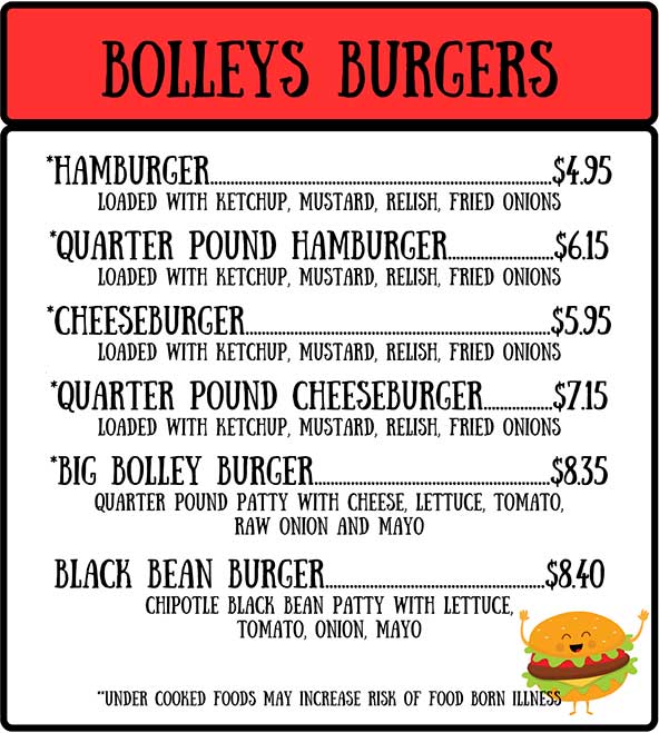 Bolleys Burgers: hamburger, quarter pound hamburger, cheeseburger, quarter pound cheeseburger, big bolley burger, black bean burger. Under cooked foods may increase risk of food born illness