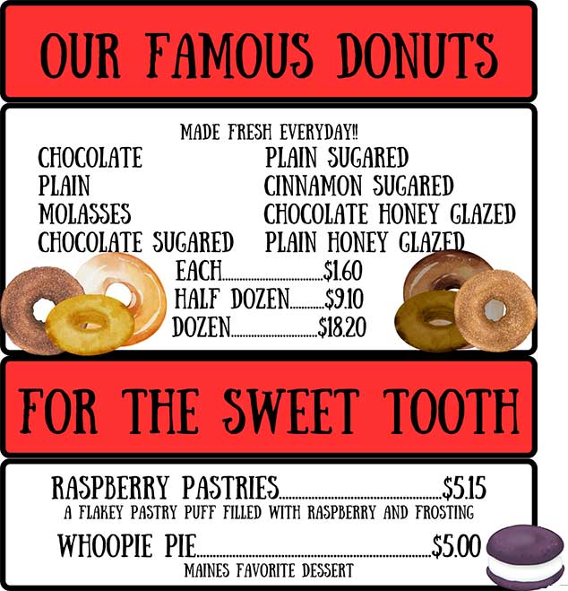 Our Famous Donuts: chocolate, plain, molasses, chocolate sugared, plain sugared, cinnamon sugared, chocolate honey glazed, plain honey glazed. For the Sweet Tooth: Raspberry pastries, whoopie pie