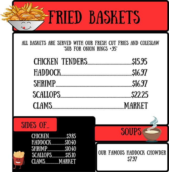 Fried Baskets: All baskets served with fries and colslaw, chicken tenders, haddock, shrimp, scallops, clams. Sides of chicken, haddock, shrimp, scallops, clams. Soups: haddock chowder
