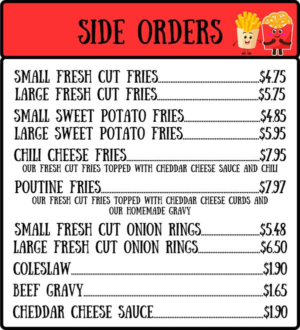 Side Orders: Small Fresh Cut Fried, Large Fresh Cut Fries, Small Sweet Potato Fries, Large Sweet Potato Fries, Chili Cheese Fries, Poutine Fries, Small Fresh Cut Onion Rings, Large Fresh Cut Onion Rings, Coleslaw, Beef Gravy, Cheddar Cheese Sauce